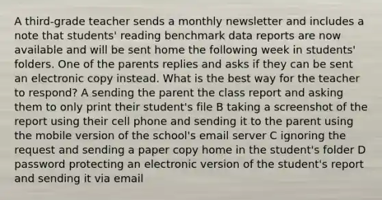 A third-grade teacher sends a monthly newsletter and includes a note that students' reading benchmark data reports are now available and will be sent home the following week in students' folders. One of the parents replies and asks if they can be sent an electronic copy instead. What is the best way for the teacher to respond? A sending the parent the class report and asking them to only print their student's file B taking a screenshot of the report using their cell phone and sending it to the parent using the mobile version of the school's email server C ignoring the request and sending a paper copy home in the student's folder D password protecting an electronic version of the student's report and sending it via email