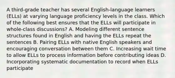 A third-grade teacher has several English-language learners (ELLs) at varying language proficiency levels in the class. Which of the following best ensures that the ELLs will participate in whole-class discussions? A. Modeling different sentence structures found in English and having the ELLs repeat the sentences B. Pairing ELLs with native English speakers and encouraging conversation between them C. Increasing wait time to allow ELLs to process information before contributing ideas D. Incorporating systematic documentation to record when ELLs participate