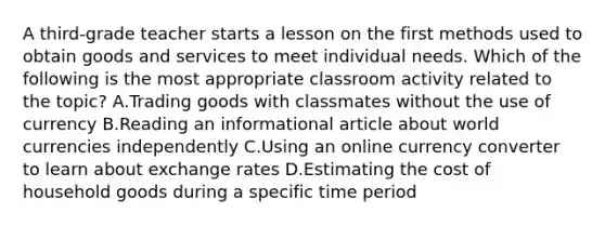 A third-grade teacher starts a lesson on the first methods used to obtain goods and services to meet individual needs. Which of the following is the most appropriate classroom activity related to the topic? A.Trading goods with classmates without the use of currency B.Reading an informational article about world currencies independently C.Using an online currency converter to learn about exchange rates D.Estimating the cost of household goods during a specific time period