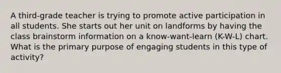 A third-grade teacher is trying to promote active participation in all students. She starts out her unit on landforms by having the class brainstorm information on a know-want-learn (K-W-L) chart. What is the primary purpose of engaging students in this type of activity?