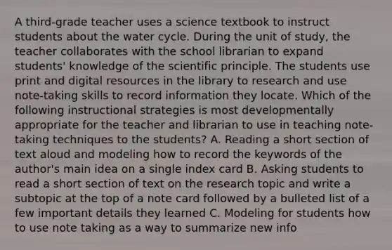 A third-grade teacher uses a science textbook to instruct students about the water cycle. During the unit of study, the teacher collaborates with the school librarian to expand students' knowledge of the scientific principle. The students use print and digital resources in the library to research and use note-taking skills to record information they locate. Which of the following instructional strategies is most developmentally appropriate for the teacher and librarian to use in teaching note-taking techniques to the students? A. Reading a short section of text aloud and modeling how to record the keywords of the author's main idea on a single index card B. Asking students to read a short section of text on the research topic and write a subtopic at the top of a note card followed by a bulleted list of a few important details they learned C. Modeling for students how to use note taking as a way to summarize new info