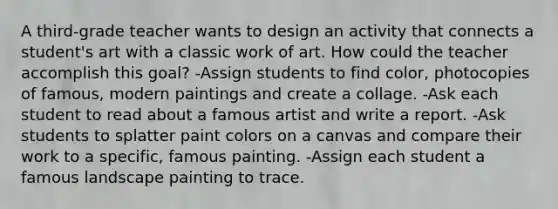 A third-grade teacher wants to design an activity that connects a student's art with a classic work of art. How could the teacher accomplish this goal? -Assign students to find color, photocopies of famous, modern paintings and create a collage. -Ask each student to read about a famous artist and write a report. -Ask students to splatter paint colors on a canvas and compare their work to a specific, famous painting. -Assign each student a famous landscape painting to trace.