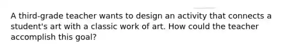 A third-grade teacher wants to design an activity that connects a student's art with a classic work of art. How could the teacher accomplish this goal?