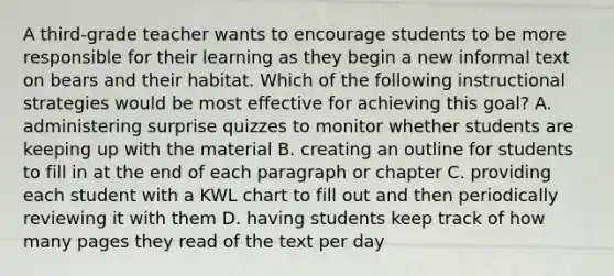 A third-grade teacher wants to encourage students to be more responsible for their learning as they begin a new informal text on bears and their habitat. Which of the following instructional strategies would be most effective for achieving this goal? A. administering surprise quizzes to monitor whether students are keeping up with the material B. creating an outline for students to fill in at the end of each paragraph or chapter C. providing each student with a KWL chart to fill out and then periodically reviewing it with them D. having students keep track of how many pages they read of the text per day