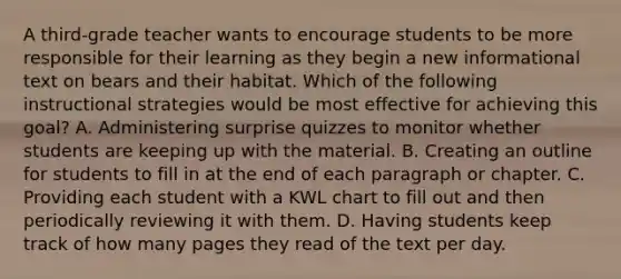 A third-grade teacher wants to encourage students to be more responsible for their learning as they begin a new informational text on bears and their habitat. Which of the following instructional strategies would be most effective for achieving this goal? A. Administering surprise quizzes to monitor whether students are keeping up with the material. B. Creating an outline for students to fill in at the end of each paragraph or chapter. C. Providing each student with a KWL chart to fill out and then periodically reviewing it with them. D. Having students keep track of how many pages they read of the text per day.