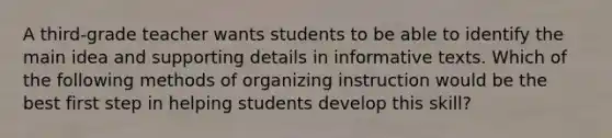 A third-grade teacher wants students to be able to identify the main idea and supporting details in informative texts. Which of the following methods of organizing instruction would be the best first step in helping students develop this skill?