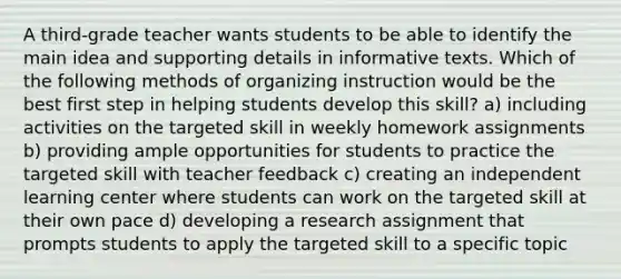 A third-grade teacher wants students to be able to identify the main idea and supporting details in informative texts. Which of the following methods of organizing instruction would be the best first step in helping students develop this skill? a) including activities on the targeted skill in weekly homework assignments b) providing ample opportunities for students to practice the targeted skill with teacher feedback c) creating an independent learning center where students can work on the targeted skill at their own pace d) developing a research assignment that prompts students to apply the targeted skill to a specific topic