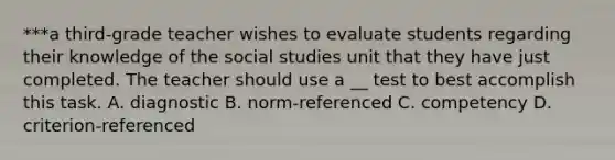 ***a third-grade teacher wishes to evaluate students regarding their knowledge of the social studies unit that they have just completed. The teacher should use a __ test to best accomplish this task. A. diagnostic B. norm-referenced C. competency D. criterion-referenced