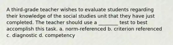 A third-grade teacher wishes to evaluate students regarding their knowledge of the social studies unit that they have just completed. The teacher should use a ________ test to best accomplish this task. a. norm-referenced b. criterion referenced c. diagnostic d. competency