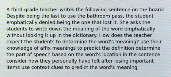 A third-grade teacher writes the following sentence on the board: Despite being the last to use the bathroom pass, the student emphatically denied being the one that lost it. She asks the students to write down the meaning of the word emphatically without looking it up in the dictionary. How does the teacher expect the students to determine the word's meaning? use their knowledge of affix meanings to predict the definition determine the part of speech based on the word's location in the sentence consider how they personally have felt after losing important items use context clues to predict the word's meaning