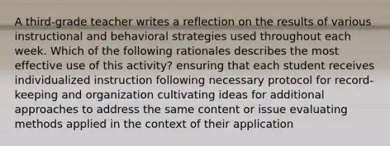 A third-grade teacher writes a reflection on the results of various instructional and behavioral strategies used throughout each week. Which of the following rationales describes the most effective use of this activity? ensuring that each student receives individualized instruction following necessary protocol for record-keeping and organization cultivating ideas for additional approaches to address the same content or issue evaluating methods applied in the context of their application