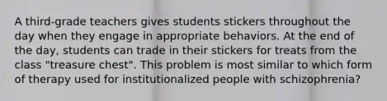 A third-grade teachers gives students stickers throughout the day when they engage in appropriate behaviors. At the end of the day, students can trade in their stickers for treats from the class "treasure chest". This problem is most similar to which form of therapy used for institutionalized people with schizophrenia?