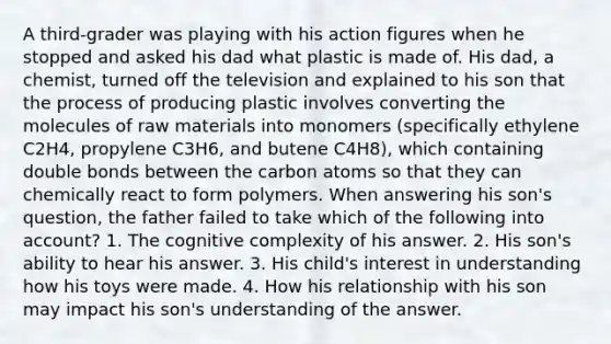 A third-grader was playing with his action figures when he stopped and asked his dad what plastic is made of. His dad, a chemist, turned off the television and explained to his son that the process of producing plastic involves converting the molecules of raw materials into monomers (specifically ethylene C2H4, propylene C3H6, and butene C4H8), which containing double bonds between the carbon atoms so that they can chemically react to form polymers. When answering his son's question, the father failed to take which of the following into account? 1. The cognitive complexity of his answer. 2. His son's ability to hear his answer. 3. His child's interest in understanding how his toys were made. 4. How his relationship with his son may impact his son's understanding of the answer.