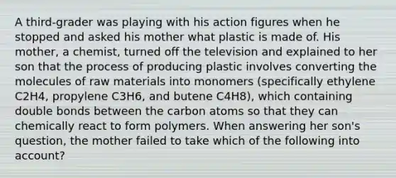 A third-grader was playing with his action figures when he stopped and asked his mother what plastic is made of. His mother, a chemist, turned off the television and explained to her son that the process of producing plastic involves converting the molecules of raw materials into monomers (specifically ethylene C2H4, propylene C3H6, and butene C4H8), which containing double bonds between the carbon atoms so that they can chemically react to form polymers. When answering her son's question, the mother failed to take which of the following into account?