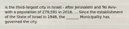 is the third-largest city in Israel - after Jerusalem and Tel Aviv- with a population of 279,591 in 2016. ... Since the establishment of the State of Israel in 1948, the _______ Municipality has governed the city.