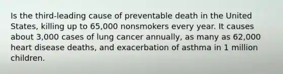 Is the third-leading cause of preventable death in the United States, killing up to 65,000 nonsmokers every year. It causes about 3,000 cases of lung cancer annually, as many as 62,000 heart disease deaths, and exacerbation of asthma in 1 million children.