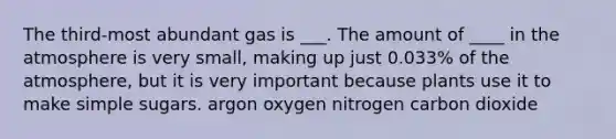 The third-most abundant gas is ___. The amount of ____ in the atmosphere is very small, making up just 0.033% of the atmosphere, but it is very important because plants use it to make simple sugars. argon oxygen nitrogen carbon dioxide