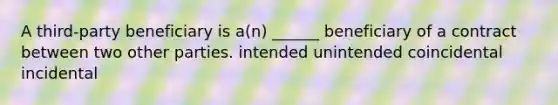 A third-party beneficiary is a(n) ______ beneficiary of a contract between two other parties. intended unintended coincidental incidental