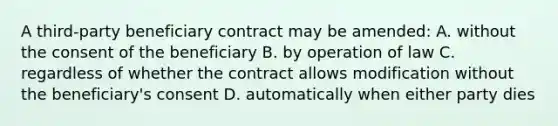 A third-party beneficiary contract may be amended: A. without the consent of the beneficiary B. by operation of law C. regardless of whether the contract allows modification without the beneficiary's consent D. automatically when either party dies