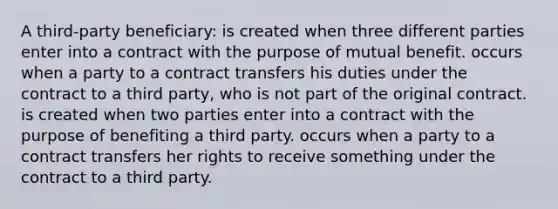 A third-party beneficiary: is created when three different parties enter into a contract with the purpose of mutual benefit. occurs when a party to a contract transfers his duties under the contract to a third party, who is not part of the original contract. is created when two parties enter into a contract with the purpose of benefiting a third party. occurs when a party to a contract transfers her rights to receive something under the contract to a third party.