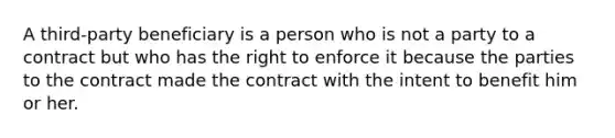 A third-party beneficiary is a person who is not a party to a contract but who has the right to enforce it because the parties to the contract made the contract with the intent to benefit him or her.