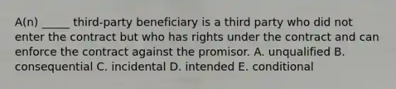 A(n) _____​ third-party beneficiary is a third party who did not enter the contract but who has rights under the contract and can enforce the contract against the promisor. A. unqualified B. consequential C. incidental D. intended E. conditional