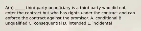 ​A(n) _____​ third-party beneficiary is a third party who did not enter the contract but who has rights under the contract and can enforce the contract against the promisor. A. conditional B. unqualified C. consequential D. intended E. incidental