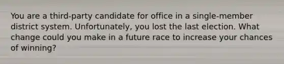 You are a third-party candidate for office in a single-member district system. Unfortunately, you lost the last election. What change could you make in a future race to increase your chances of winning?