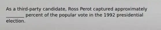 As a third-party candidate, Ross Perot captured approximately ________ percent of the popular vote in the 1992 presidential election.