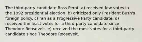 The third-party candidate Ross Perot: a) received few votes in the 1992 presidential election. b) criticized only President Bush's foreign policy. c) ran as a Progressive Party candidate. d) received the least votes for a third-party candidate since Theodore Roosevelt. e) received the most votes for a third-party candidate since Theodore Roosevelt.