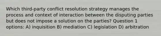 Which third-party conflict resolution strategy manages the process and context of interaction between the disputing parties but does not impose a solution on the parties? Question 1 options: A) inquisition B) mediation C) legislation D) arbitration