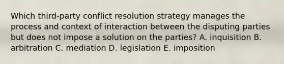 Which third-party conflict resolution strategy manages the process and context of interaction between the disputing parties but does not impose a solution on the parties? A. inquisition B. arbitration C. mediation D. legislation E. imposition