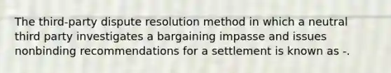 The third-party dispute resolution method in which a neutral third party investigates a bargaining impasse and issues nonbinding recommendations for a settlement is known as -.