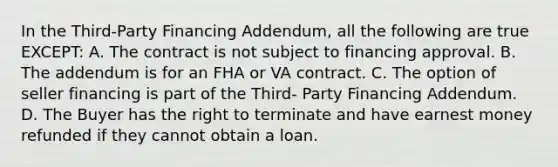 In the Third-Party Financing Addendum, all the following are true EXCEPT: A. The contract is not subject to financing approval. B. The addendum is for an FHA or VA contract. C. The option of seller financing is part of the Third- Party Financing Addendum. D. The Buyer has the right to terminate and have earnest money refunded if they cannot obtain a loan.