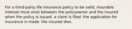 For a third-party life insurance policy to be valid, insurable interest must exist between the policyowner and the insured when the policy is issued. a claim is filed. the application for insurance is made. the insured dies.