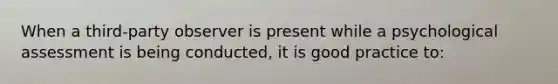 When a third-party observer is present while a psychological assessment is being conducted, it is good practice to: