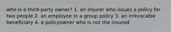 who is a third-party owner? 1. an insurer who issues a policy for two people 2. an employee in a group policy 3. an irrevocable beneficiary 4. a policyowner who is not the insured