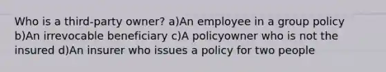 Who is a third-party owner? a)An employee in a group policy b)An irrevocable beneficiary c)A policyowner who is not the insured d)An insurer who issues a policy for two people