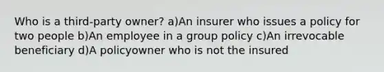 Who is a third-party owner? a)An insurer who issues a policy for two people b)An employee in a group policy c)An irrevocable beneficiary d)A policyowner who is not the insured