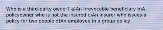 Who is a third-party owner? a)An irrevocable beneficiary b)A policyowner who is not the insured c)An insurer who issues a policy for two people d)An employee in a group policy