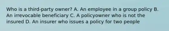 Who is a third-party owner? A. An employee in a group policy B. An irrevocable beneficiary C. A policyowner who is not the insured D. An insurer who issues a policy for two people