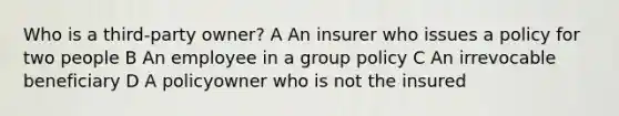 Who is a third-party owner? A An insurer who issues a policy for two people B An employee in a group policy C An irrevocable beneficiary D A policyowner who is not the insured