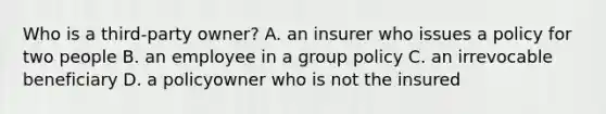 Who is a third-party owner? A. an insurer who issues a policy for two people B. an employee in a group policy C. an irrevocable beneficiary D. a policyowner who is not the insured