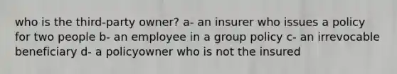 who is the third-party owner? a- an insurer who issues a policy for two people b- an employee in a group policy c- an irrevocable beneficiary d- a policyowner who is not the insured