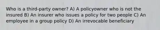 Who is a third-party owner? A) A policyowner who is not the insured B) An insurer who issues a policy for two people C) An employee in a group policy D) An irrevocable beneficiary