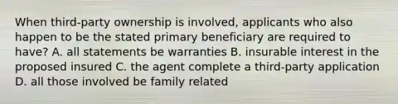 When third-party ownership is involved, applicants who also happen to be the stated primary beneficiary are required to have? A. all statements be warranties B. insurable interest in the proposed insured C. the agent complete a third-party application D. all those involved be family related