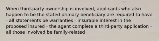 When third-party ownership is involved, applicants who also happen to be the stated primary beneficiary are required to have - all statements be warranties - insurable interest in the proposed insured - the agent complete a third-party application - all those involved be family-related