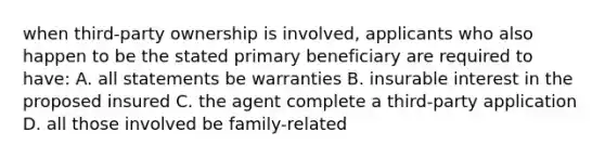 when third-party ownership is involved, applicants who also happen to be the stated primary beneficiary are required to have: A. all statements be warranties B. insurable interest in the proposed insured C. the agent complete a third-party application D. all those involved be family-related