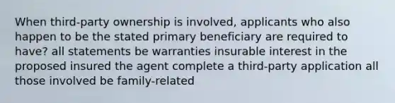 When third-party ownership is involved, applicants who also happen to be the stated primary beneficiary are required to have? all statements be warranties insurable interest in the proposed insured the agent complete a third-party application all those involved be family-related