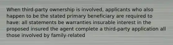 When third-party ownership is involved, applicants who also happen to be the stated primary beneficiary are required to have: all statements be warranties insurable interest in the proposed insured the agent complete a third-party application all those involved by family-related